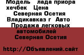  › Модель ­ лада приора хечбек › Цена ­ 200 000 - Северная Осетия, Владикавказ г. Авто » Продажа легковых автомобилей   . Северная Осетия